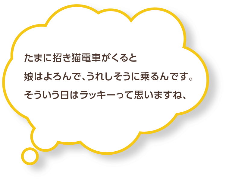 たまに招き猫電車がくると娘はよろんで、うれしそうに乗るんです。そういう日はラッキーって思いますね、