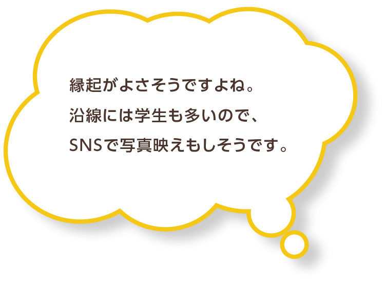 縁起がよさそうですよね。沿線には学生も多いので、SNSで写真映えもしそうです。