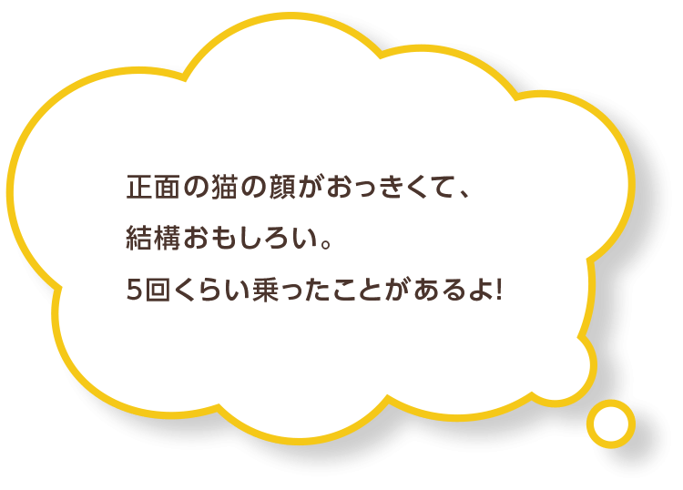 正面の猫の顔がおっきくて、結構おもしろい。5回くらい乗ったことがあるよ！