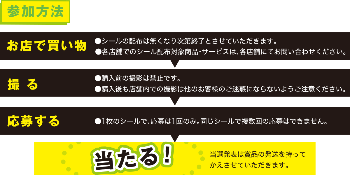 参加方法 当選発表は賞品の発送を持って
かえさせていただきます。●各店舗でのシール配布対象商品・サービスは、各店舗にてお問い合わせください。
●1枚のシールで、応募は1回のみ。同じシールで複数回の応募はできません。●購入前の撮影は禁止です。
●購入後も店舗内での撮影は他のお客様のご迷惑にならないようご注意ください。
当たる！応募する撮 るお店で買い物