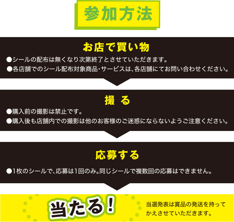 参加方法 当選発表は賞品の発送を持って
かえさせていただきます。●各店舗でのシール配布対象商品・サービスは、各店舗にてお問い合わせください。
●1枚のシールで、応募は1回のみ。同じシールで複数回の応募はできません。●購入前の撮影は禁止です。
●購入後も店舗内での撮影は他のお客様のご迷惑にならないようご注意ください。
当たる！応募する撮 るお店で買い物